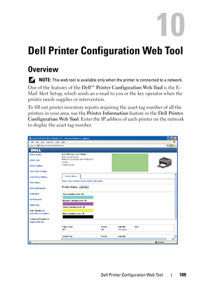 Page 113Dell Printer Configuration Web Tool109
10
Dell Printer Configuration Web Tool
Overview
 NOTE: This web tool is available only when the printer is connected to a network.
One of the features of the Dell™ Printer Configuration Web Tool is the E-
Mail Alert Setup, which sends an e-mail  to you or the key operator when the 
printer needs supplies or intervention.
To fill out printer inventory reports requiring the asset tag number of all the 
printers in your area, use the  Printer Information feature in the...