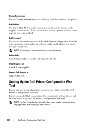 Page 116112Dell Printer Configuration Web Tool
Printer Information
Use the Printer Information  menu to display the information of your printer.
E-Mail Alert
Use the E-Mail Alert  menu to receive an e-mail when the printer needs 
supplies or intervention. En ter your name or the key operator name in the e-
mail list box to be notified.
Set Password
Use the  Set Password menu to lock the  Dell Printer Configuration Web Tool  
with a password so that other users do  not inadvertently change the printer 
settings...