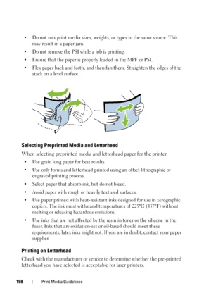 Page 162158Print Media Guidelines
• Do not mix print media sizes, weights, or types in the same source. This may result in a paper jam. 
• Do not remove the PSI while a job is printing.
• Ensure that the paper is proper ly loaded in the MPF or PSI. 
• Flex paper back and forth, and then  fan them. Straighten the edges of the 
stack on a level surface.
Selecting Preprinted Media and Letterhead
When selecting preprinted media and letterhead paper for the printer:
• Use grain long paper for best results.
• Use only...