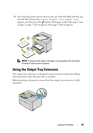 Page 185Loading Print Media181
3Next stack the prints and set them as they are (with the blank side face up) 
into the PSI. Ensure that 
Insert Output into paper tray 
appears, and then press the   button.  Print pages in the order page 1 (rear 
of page 2), page 3 (rear of page 4), then page 5 (rear of page 6).
 NOTE: Printing on both sides of the paper  is not possible if the document 
consists of vari ous sizes of papers.
Using the Output Tray Extension
The output tray extension is designed to prevent print...