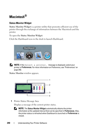 Page 244240Understanding Your Printer Software
Macintosh®
Status Monitor Widget
Status Monitor Widget is a printer utility that promotes efficient use of the 
printer through the exchange of info rmation between the Macintosh and the 
printer.
To open the  Status Monitor Widget :
Click the Dashboard icon in the dock to launch Dashboard.
 NOTE: If the Select a printer. message is displayed, select your 
printer in  Preferences . For more information on Preference, see Preferences on 
page 242.
Status Monitor...