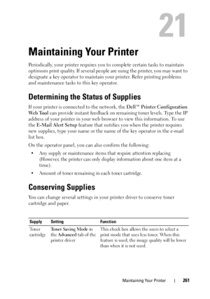 Page 265Maintaining Your Printer261
21
Maintaining Your Printer
Periodically, your printer requires you to complete certain tasks to maintain 
optimum print quality. If several people  are using the printer, you may want to 
designate a key operator to maintain yo ur printer. Refer printing problems 
and maintenance tasks to  this key operator.
Determining the Status of Supplies
If your printer is connected to the network, the  Dell™ Printer Configuration 
We b  To o l  can provide instant feedback on re maining...