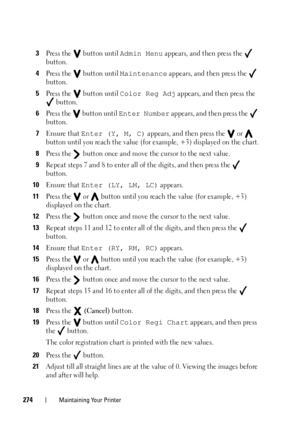 Page 278274Maintaining Your Printer
3Press the   button until Admin Menu appears, and then press the   
button.
4Press the   button until Maintenance appears, and then press the   
button.
5Press the   button until Color Reg Adj appears, and then press the 
 button.
6Press the   button until Enter Number appears, and then press the   
button.
7Ensure that Enter (Y, M, C) appears, and then press the   or   
button until you reach the value (for example, +3) displayed on the chart.
8Press the   button once and...