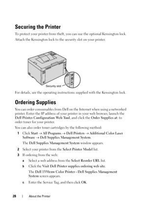 Page 3228About the Printer
Securing the Printer
To protect your printer from theft, you can use the optional Kensington lock.
Attach the Kensington lock to the security slot on your printer.
For details, see the operating instructions supplied with the Kensington lock.
Ordering Supplies
You can order consumables from Dell on  the Internet when using a networked 
printer. Enter the IP address of your printer in your web browser, launch the 
Dell Printer Conf iguration Web Tool , and click the Order Supplies at :...