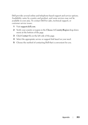 Page 317Appendix313
Dell provides several online and telephone-based support and service options. 
Availability varies by co untry and product, and some services may not be 
available in your area. To contact De ll for sales, technical support, or 
customer service issues:
1
Visit support.dell.com.
2Verify your country or region in the Choose A Country/Region drop-down 
menu at the bottom of the page. 
3Click Contact Us on the left side of the page.
4Select the appropriate service or support link based on your...