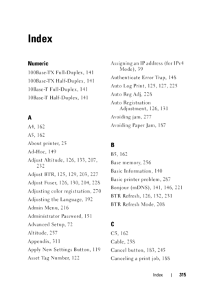 Page 319Index315
Index
Numeric
100Base-TX Full-Duplex, 141
100Base-TX Half-Duplex, 141
10Base-T Full-Duplex, 141
10Base-T Half-Duplex, 141
A
A4, 162
A5, 162
About printer, 25
Ad-Hoc, 149
Adjust Altitude, 126, 133, 207, 232
Adjust BTR, 125, 129, 203, 227
Adjust Fuser, 126, 130, 204, 228
Adjusting color registration, 270
Adjusting the Language, 192
Admin Menu, 216
Administrator Password, 151
Advanced Setup, 72
Altitude, 257
Appendix, 311
Apply New Settings Button, 119
Asset Tag Number, 122 Assigning an IP address...