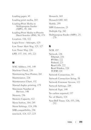 Page 323Index319
Loading paper, 45
Loading print media, 165
Loading Print Media in Multipurpose Feeder 
(MPF), 45, 166
Loading Print Media in Priority  Sheet Inserter (PSI), 50, 173
Location, 116, 122
Login Error - Attempts, 125
Low Toner Alert Msg, 125, 127
Low Toner Msg, 226
LPD, 137, 141, 143, 221
M
MAC Address, 141, 149
Machine Check, 210
Maintaining Your Printer, 261
Maintenance, 226
Maintenance Chart, 132
Manual duplex printing, 179
Maximum Number of  Devices, 148
Memory, 256
Memory Capacity, 122
Menu...