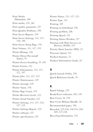 Page 325Index321
Print MediaDimensions, 16 5
Print media, 155, 262
Print quality guarantee, 257
Print Quality Problems, 290
Print Server Reports, 134
Print Server Settings, 111, 117,  134, 140
Print Server Setup Page, 134
Print Volume, 111, 117, 153
Printer Bitmap, 116
Printer Driver Pre-install  Status, 53
Printer drivers Installing, 53, 101
Printer Events, 122
Printer Information, 112, 117,  122, 197
Printer Jobs, 111, 117, 123
Printer Maintenance, 129
Printer message, 245
Printer Name, 138
Printer Page Count,...