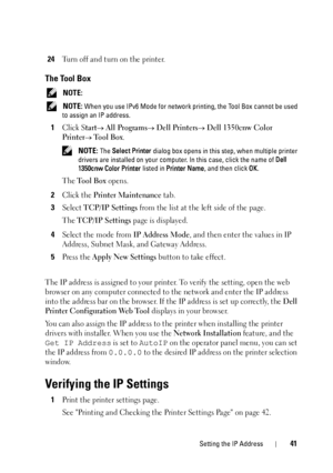 Page 45Setting the IP Address41
24Turn off and turn on the printer.
The Tool Box
 NOTE: 
 NOTE: When you use IPv6 Mode for network printing, the Tool Box cannot be used 
to assign an IP address.
1Click Start All Programs Dell Printers Dell 1350cnw Color 
Printer
 Tool Box.
 NOTE: The  Select Printer  dialog box opens in this step, when multiple printer 
drivers are installed on your computer . In this case, click the name of Dell 
1350cnw Color Printer  listed in Printer Name, and then click  OK.
The Tool...