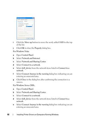 Page 8682Installing Printer Drivers on Computers Running Windows
iClick the Move up button to move the newly added SSID to the top 
of the list.
jClick OK to close the Property dialog box. 
For Windows Vista:
aOpen Control Panel.
bSelect Network and Internet.
cSelect Network and Sharing Center.
dSelect Connect to a network.
eSelect dell_device from the network items listed in Connect to a 
network
.
fSelect Connect Anyway in the warning dialog box indicating you are 
entering an unsecured area.
gClick Close in...