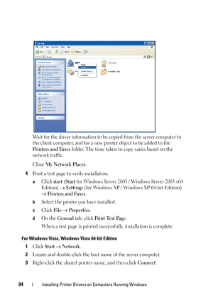 Page 9894Installing Printer Drivers on Computers Running Windows
Wait for the driver information to be copied from the server computer to 
the client computer, and for a new printer object to be added to the 
Printers and Faxes folder. The time taken to copy varies based on the 
network traffic.
Close 
My Network Places.
4Print a test page to verify installation.
aClick start (Start for Windows Server 2003  / Windows Server 2003 x64 
Edition) 
 Settings (for Windows XP / Windows XP 64-bit Edition) 
 Printers...