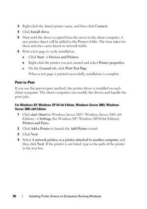 Page 10096Installing Printer Drivers on Computers Running Windows
3Right-click the shared printer name, and then click Connect.
4Click Install driver.
5Wait until the driver is copied from the server to the client computer. A 
new printer object will be added to the Printers folder. The time taken for 
these activities varies based on network traffic.
6Print a test page to verify installation.
aClick Start  Devices and Printers.
bRight-click the printer you just created and select Printer properties.
cOn the...