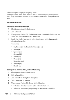 Page 130128Dell Printer Configuration Web Tool
After setting the language and proxy, enter 
 (the IP address of your printer) in the 
URL entry field of the browser to activate the 
Dell Printer Configuration Web 
Tool
.
For Firefox 2.0 or Later
Setting Up the Display Language
1Select Options from the Tools menu.
2Click Advanced.
3When you use Firefox 2.0, click Choose in the General tab. When you use 
Firefox 3.0, click 
Choose in the Content tab.
4Specify the display language in order of preference in the...