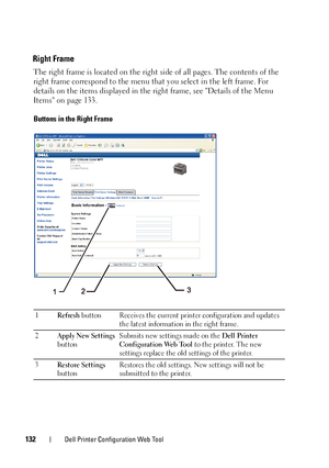 Page 134132Dell Printer Configuration Web Tool
Right Frame
The right frame is located on the right side of all pages. The contents of the 
right frame correspond to the menu that you select in the left frame. For 
details on the items displayed in the right frame, see Details of the Menu 
Items on page 133.
Buttons in the Right Frame
1Refresh button Receives the current printer configuration and updates 
the latest information in the right frame.
2Apply New Settings 
buttonSubmits new settings made on the Dell...