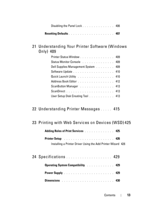 Page 15Contents13
Disabling the Panel Lock. . . . . . . . . . . . . .  406
Resetting Defaults
. . . . . . . . . . . . . . . . . . . .  407
21 Understanding Your Printer Software (Windows 
Only)
 409
Printer Status Window. . . . . . . . . . . . . . .  409
Status Monitor Console
 . . . . . . . . . . . . . .  409
Dell Supplies Management System
 . . . . . . . .  409
Software Update
. . . . . . . . . . . . . . . . . .  410
Quick Launch Utility
 . . . . . . . . . . . . . . . .  410
Address Book Editor
. . . . . . ....