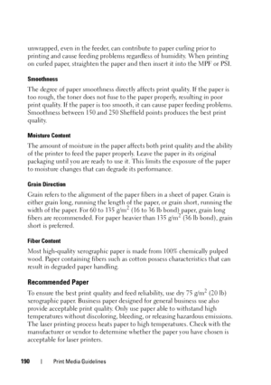 Page 192190Print Media Guidelines
unwrapped, even in the feeder, can contribute to paper curling prior to 
printing and cause feeding problems regardless of humidity. When printing 
on curled paper, straighten the paper and then insert it into the MPF or PSI.
Smoothness
The degree of paper smoothness directly affects print quality. If the paper is 
too rough, the toner does not fuse to the paper properly, resulting in poor 
print quality. If the paper is too smooth, it can cause paper feeding problems....