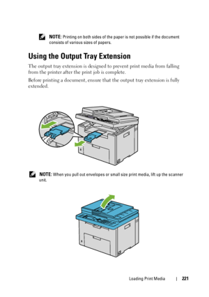 Page 223Loading Print Media221
 NOTE: Printing on both sides of the paper is not possible if the document 
consists of various sizes of papers.
Using the Output Tray Extension
The output tray extension is designed to prevent print media from falling 
from the printer after the print job is complete.
Before printing a document, ensure that the output tray extension is fully 
extended.
 NOTE: When you pull out envelopes or small size print media, lift up the scanner 
unit.
 