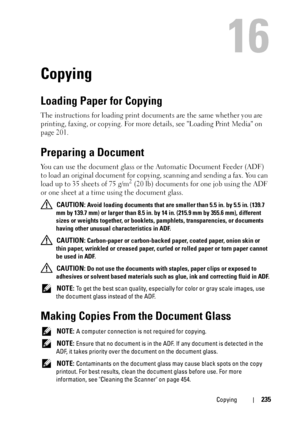 Page 237Copying235
16
Copying
Loading Paper for Copying
The instructions for loading print documents are the same whether you are 
printing, faxing, or copying. For more details, see Loading Print Media on 
page 201.
Preparing a Document
You can use the document glass or the Automatic Document Feeder (ADF) 
to load an original document for copying, scanning and sending a fax. You can 
load up to 35 sheets of 75 g/m
2 (20 lb) documents for one job using the ADF 
or one sheet at a time using the document glass....