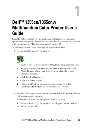 Page 25Dell™ 1355cn/1355cnw Multifunction Color Printer Users Guide23
1
Dell™ 1355cn/1355cnw 
Multifunction Color Printer Users 
Guide
Click the links to the left for information on the features, options, and 
operation of your printer. For information on other documentation included 
with your printer, see Finding Information on page 25.
To order replacement toner cartridges or supplies from Dell:
1
Double-click the icon on your desktop.
If you cannot find the icon on your desktop, follow the procedure below....