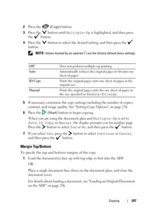 Page 249Copying247
2Press the   (Copy) button.
3Press the   button until Multiple-Up is highlighted, and then press 
the  button.
4Press the   button to select the desired setting, and then press the   
button.
 NOTE: Values marked by an asterisk (*) are the factory default menu settings.
5If necessary, customize the copy settings including the number of copies, 
contrast, and image quality. See Setting Copy Options on page 238.
6Press the   (Start) button to begin copying.
When you are using the document glass...