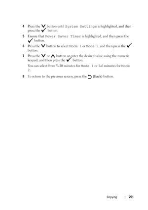 Page 253Copying251
4Press the   button until System Settings is highlighted, and then 
press the   button.
5Ensure that Power Saver Timer is highlighted, and then press the 
 button.
6Press the   button to select Mode 1 or Mode 2, and then press the   
button.
7Press the   or   button or enter the desired value using the numeric 
keypad, and then press the   button.
You can select from 5
–30 minutes for Mode 1 or 1–6 minutes for Mode 
2
.
8To return to the previous screen, press the   (Back) button.
 