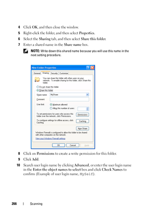 Page 268266Scanning
4Click OK, and then close the window.
5Right-click the folder, and then select Properties.
6Select the Sharing tab, and then select Share this folder.
7Enter a shared name in the Share name box.
 NOTE: Write down this shared name because you will use this name in the 
next setting procedure.
8Click on Pe r m i s s i o n s to create a write permission for this folder.
9Click Add.
10Search user login name by clicking Advanced, or enter the user login name 
in the 
Enter the object names to...