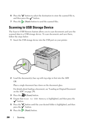 Page 282280Scanning
6Press the   button to select the destination to store the scanned file in, 
and then press the   button.
7Press the   (Start) button to send the scanned files.
Scanning to USB Storage Device
The Scan to USB Memory feature allows you to scan documents and save the 
scanned data to a USB storage device. To scan documents and save them, 
follow the steps below: 
1
Insert the USB storage device into the USB port on your printer. 
2Load the document(s) face up with top edge in first into the...