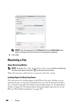 Page 310308Faxing
 NOTE: Enter the password in the Password field in the Authorization area 
before sending a fax if the Fax service is locked with a password.
6Click OK.
Receiving a Fax
About Receiving Modes
 NOTE: To use the TEL/FAX Mode or Ans/Fax mode, attach an answering 
machine to the phone connector 
() on the back of your printer.
When the memory is full, the fax is received in the TEL Mode.
Loading Paper for Receiving Faxes 
The instructions for loading paper in the PSI are the same whether you are...