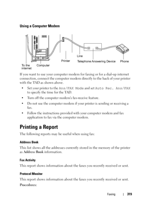 Page 321Faxing319
Using a Computer Modem
If you want to use your computer modem for faxing or for a dial-up internet 
connection, connect the computer modem directly to the back of your printer 
with the TAD as shown above.
• Set your printer to the Ans/FAX Mode and set Auto Rec. Ans/FAX 
to specify the time for the TAD.
• Turn off the computer modems fax-receive feature.
• Do not use the computer modem if your printer is sending or receiving a 
fax.
• Follow the instructions provided with your computer modem...