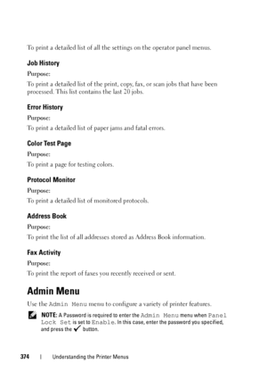 Page 376374Understanding the Printer Menus
To print a detailed list of all the settings on the operator panel menus.
Job History
Purpose:
To print a detailed list of the print, copy, fax, or scan jobs that have been 
processed. This list contains the last 20 jobs.
Error History
Purpose:
To print a detailed list of paper jams and fatal errors.
Color Test Page
Purpose:
To print a page for testing colors.
Protocol Monitor
Purpose:
To print a detailed list of monitored protocols.
Address Book
Purpose:
To print the...