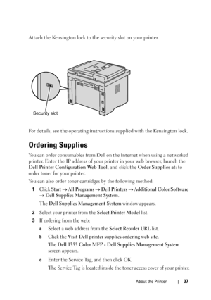 Page 39About the Printer37
Attach the Kensington lock to the security slot on your printer.
For details, see the operating instructions supplied with the Kensington lock.
Ordering Supplies
You can order consumables from Dell on the Internet when using a networked 
printer. Enter the IP address of your printer in your web browser, launch the 
Dell Printer Configuration Web Tool, and click the Order Supplies at: to 
order toner for your printer. 
You can also order toner cartridges by the following method:
1...