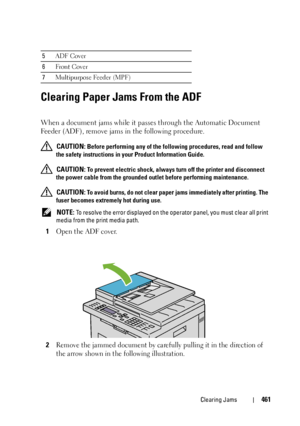 Page 463Clearing Jams461
Clearing Paper Jams From the ADF
When a document jams while it passes through the Automatic Document 
Feeder (ADF), remove jams in the following procedure.
 CAUTION: Before performing any of the following procedures, read and follow 
the safety instructions in your Product Information Guide.
 
CAUTION: To prevent electric shock, always turn off the printer and disconnect 
the power cable from the grounded outlet before performing maintenance.
 
CAUTION: To avoid burns, do not clear paper...