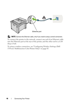 Page 4846Connecting Your Printer
 NOTE: Connect the Ethernet cable, only if you need to setup a wired connection.
To connect the printer to the network, connect one end of an Ethernet cable 
into the Ethernet port at the rear of the printer, and the other end to a LAN 
drop or hub.
To setup a wireless connection, see Configuring Wireless Settings (Dell 
1355cnw Multifunction Color Printer Only) on page 85.
Ethernet port
 