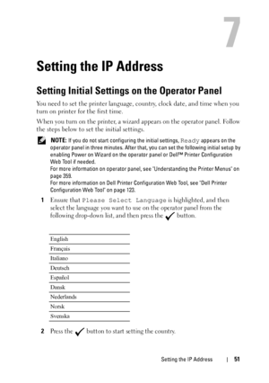 Page 53Setting the IP Address51
7
Setting the IP Address
Setting Initial Settings on the Operator Panel
You need to set the printer language, country, clock date, and time when you 
turn on printer for the first time.
When you turn on the printer, a wizard appears on the operator panel. Follow 
the steps below to set the initial settings.
 NOTE: If you do not start configuring the initial settings, Ready appears on the 
operator panel in three minutes. After that, you can set the following initial setup by...