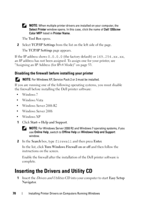 Page 7270Installing Printer Drivers on Computers Running Windows
 NOTE: When multiple printer drivers are installed on your computer, the 
Select Printer window opens. In this case, click the name of Dell 1355cnw 
Color MFP listed in Printer Name.
The Tool Box opens.
2Select TCP/IP Settings from the list on the left side of the page.
The 
TCP/IP Settings page appears.
If the IP address shows 0.0.0.0 (the factory default) or 169.254.xx.xx, 
an IP address has not been assigned. To assign one for your printer, see...