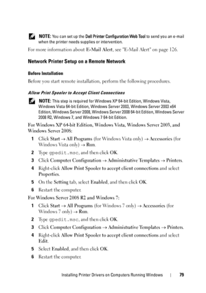 Page 81Installing Printer Drivers on Computers Running Windows79
 NOTE: You can set up the Dell Printer Configuration Web Tool to send you an e-mail 
when the printer needs supplies or intervention.
For more information about E-Mail Alert, see E-Mail Alert on page 126.
Network Printer Setup on a Remote Network
Before Installation
Before you start remote installation, perform the following procedures.
Allow Print Spooler to Accept Client Connections
 NOTE: This step is required for Windows XP 64-bit Edition,...