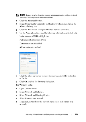 Page 105Installing Printer Drivers on Computers Running Windows103
 NOTE: Be sure to write down the current wireless computer settings in step d 
and step f so that you can restore them later.
e
Click the Advanced button.
fSelect Computer to Computer (ad hoc) networks only and close the 
Advanced dialog box.
gClick the Add button to display Wireless network properties.
hOn the Association tab, enter the following information and click OK.
Network name (SSID): dell_device
Network Authentication
: Open
Data...