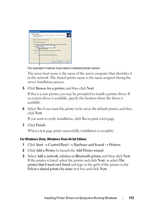 Page 115Installing Printer Drivers on Computers Running Windows113
The server host name is the name of the server computer that identifies it 
to the network. The shared printer name is the name assigned during the 
server installation process.
5Click Browse for a printer, and then click Next.
If this is a new printer, you may be prompted to install a printer driver. If 
no system driver is available, specify the location where the driver is 
available.
6Select Ye s if you want this printer to be set as the...