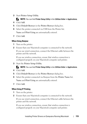 Page 121Installing Printer Drivers on Computers Running Macintosh119
3Start Printer Setup Utility.
 NOTE: You can find Printer Setup Utility in the Utilities folder in Applications.
4Click Add.
5Click Default Browser in the Printer Browser dialog box.
6Select the printer connected via USB from the Printer list.
Name and Print Using are automatically entered.
7Click Add.
When Using Bonjour
1Turn on the printer.
2Ensure that your Macintosh computer is connected to the network.
If you use wired connection, connect...