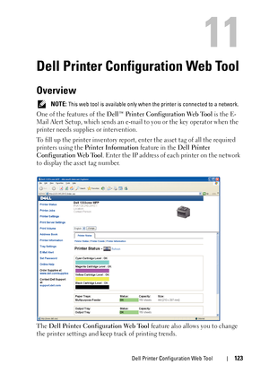 Page 125Dell Printer Configuration Web Tool123
11
Dell Printer Configuration Web Tool
Overview
 NOTE: This web tool is available only when the printer is connected to a network.
One of the features of the Dell™ Printer Configuration Web Tool is the E-
Mail Alert Setup, which sends an e-mail to you or the key operator when the 
printer needs supplies or intervention.
To fill up the printer inventory report, enter the asset tag of all the required 
printers using the Printer Information feature in the Dell Printer...