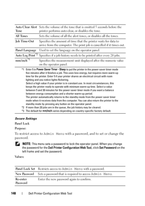 Page 150148Dell Printer Configuration Web Tool
Secure Settings
Pa n e l  L o c k
Purpose:
To restrict access to Admin Menu with a password, and to set or change the 
password.
 NOTE: This menu sets a password to lock the operator panel. When you change 
the password for the Dell Printer Configuration Web Tool, click Set Password on the 
left frame and set the password.
Va l u e s :Auto Clear Alert 
To n eSets the volume of the tone that is emitted 5 seconds before the 
printer performs auto clear, or disables...