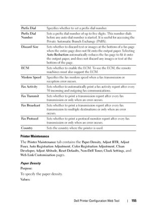 Page 157Dell Printer Configuration Web Tool155
Printer Maintenance
The Printer Maintenance tab contains the Pa p e r  D e n s i t y, Adjust BTR, Adjust 
Fuser
, Auto Registration Adjustment, Color Registration Adjustment, Clean 
Developer
, Adjust Altitude, Reset Defaults, Non-Dell Toner, Clock Settings, and 
Web Link Customization pages.
Paper Density
Purpose:
To specify the paper density.
Va l u e s :Prefix DialSpecifies whether to set a prefix dial number.
Prefix Dial 
NumberSets a prefix dial number of up to...