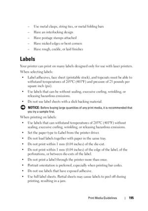 Page 197Print Media Guidelines195
– Use metal clasps, string ties, or metal folding bars
– Have an interlocking design
– Have postage stamps attached
– Have nicked edges or bent corners
– Have rough, cockle, or laid finishes
Labels
Your printer can print on many labels designed only for use with laser printers.
When selecting labels:
• Label adhesives, face sheet (printable stock), and topcoats must be able to 
withstand temperatures of 205°C (401°F) and pressure of 25 pounds per 
square inch (psi).
• Use labels...