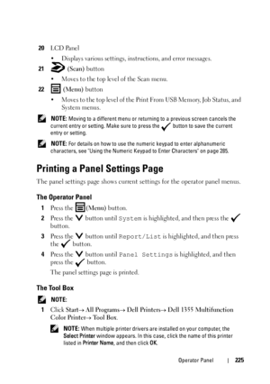 Page 227Operator Panel225
20LCD Panel
• Displays various settings, instructions, and error messages. 
21 (Scan) button
• Moves to the top level of the Scan menu. 
22 (Menu) button
• Moves to the top level of the Print From USB Memory, Job Status, and 
System menus.
 NOTE: Moving to a different menu or returning to a previous screen cancels the 
current entry or setting. Make sure to press the   button to save the current 
entry or setting. 
 
NOTE: For details on how to use the numeric keypad to enter...