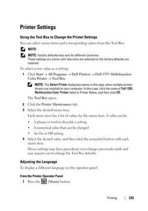 Page 235Printing233
Printer Settings
Using the Tool Box to Change the Printer Settings
You can select menu items and corresponding values from the Tool Box.
 NOTE: 
 NOTE: Factory defaults may vary for different countries.
These settings are active until new ones are selected or the factory defaults are 
restored.
To select a new value as a setting:
1
Click Start  All Programs  Dell Printers  Dell 1355 Multifunction 
Color Printer
  Tool Box.
 NOTE: The Select Printer dialog box opens in this step, when...