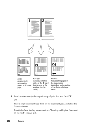 Page 248246Copying
1Load the document(s) face up with top edge in first into the ADF.
OR
Place a single document face down on the document glass, and close the 
document cover.
For details about loading a document, see Loading an Original Document 
on the ADF on page 296.
Auto:
Automatically 
reduces the 
pages to fit in one 
page.ID Copy:
Always prints two 
sides of the ID card 
in one page in the 
original size (by 
100%).Manual:
Reduces the pages in 
the custom size 
depending on the setting 
of the...