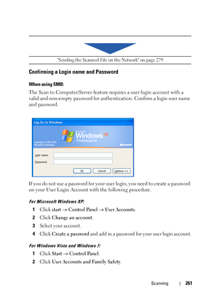 Page 263Scanning261
Confirming a Login name and Password
When using SMB:
The Scan to Computer/Server feature requires a user login account with a 
valid and non-empty password for authentication. Confirm a login user name 
and password.
If you do not use a password for your user login, you need to create a password 
on your User Login Account with the following procedure.
For Microsoft Windows XP:
1Click startControl PanelUser Accounts.
2Click Change an account.
3Select your account.
4Click Create a...