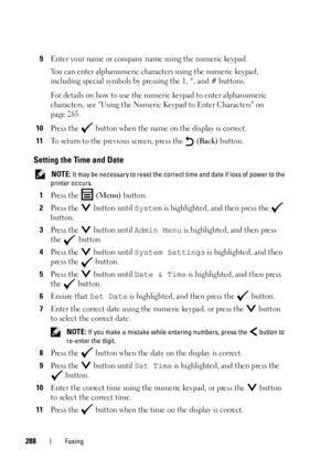 Page 290288Faxing
9Enter your name or company name using the numeric keypad.
You can enter alphanumeric characters using the numeric keypad, 
including special symbols by pressing the 1, *, and # buttons.
For details on how to use the numeric keypad to enter alphanumeric 
characters, see Using the Numeric Keypad to Enter Characters on 
page 285.
10Press the   button when the name on the display is correct.
11To return to the previous screen, press the   (Back) button.
Setting the Time and Date
 NOTE: It may be...