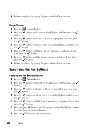 Page 292290Faxing
7Reboot the printer by turning the power switch off and then on.
Ringer Volume
1Press the  (Menu) button.
2Press the   button until System is highlighted, and then press the   
button.
3Press the   button until Admin Menu is highlighted, and then press 
the  button.
4Press the   button until Fax Settings is highlighted, and then press 
the  button.
5Press the   button until Ring Tone Volume is highlighted, and 
then press the   button.
6Press the  button until the desired volume is highlighted,...