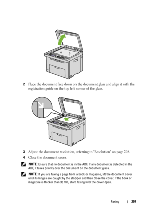 Page 299Faxing297
2Place the document face down on the document glass and align it with the 
registration guide on the top left corner of the glass.
3Adjust the document resolution, referring to Resolution on page 298.
4Close the document cover.
 NOTE: Ensure that no document is in the ADF. If any document is detected in the 
ADF, it takes priority over the document on the document glass. 
 
NOTE: If you are faxing a page from a book or magazine, lift the document cover 
until its hinges are caught by the...